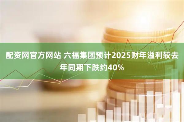 配资网官方网站 六福集团预计2025财年溢利较去年同期下跌约40%