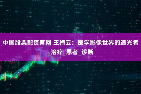 中国股票配资官网 王梅云：医学影像世界的追光者_治疗_患者_诊断