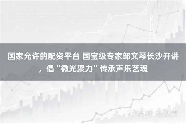 国家允许的配资平台 国宝级专家邹文琴长沙开讲，倡“微光聚力”传承声乐艺魂