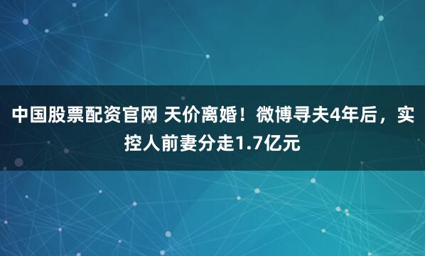 中国股票配资官网 天价离婚！微博寻夫4年后，实控人前妻分走1.7亿元