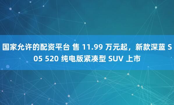 国家允许的配资平台 售 11.99 万元起，新款深蓝 S05 520 纯电版紧凑型 SUV 上市