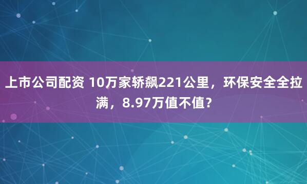 上市公司配资 10万家轿飙221公里，环保安全全拉满，8.97万值不值？