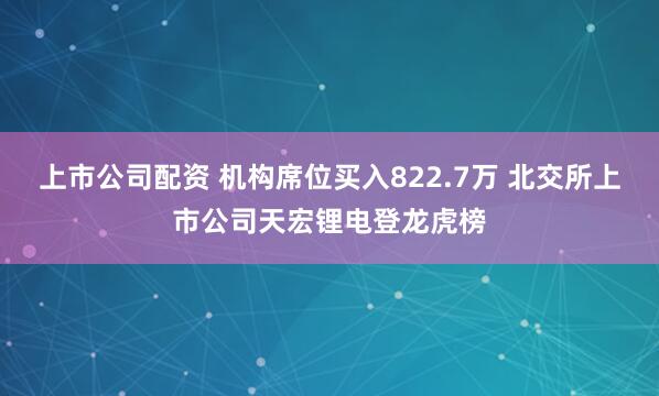上市公司配资 机构席位买入822.7万 北交所上市公司天宏锂电登龙虎榜