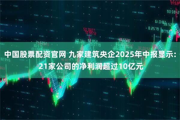 中国股票配资官网 九家建筑央企2025年中报显示: 21家公司的净利润超过10亿元