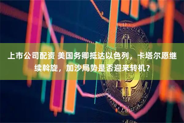 上市公司配资 美国务卿抵达以色列，卡塔尔愿继续斡旋，加沙局势是否迎来转机？
