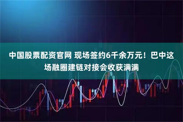 中国股票配资官网 现场签约6千余万元！巴中这场融圈建链对接会收获满满