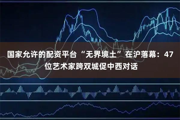 国家允许的配资平台 “无界境土” 在沪落幕：47 位艺术家跨双城促中西对话