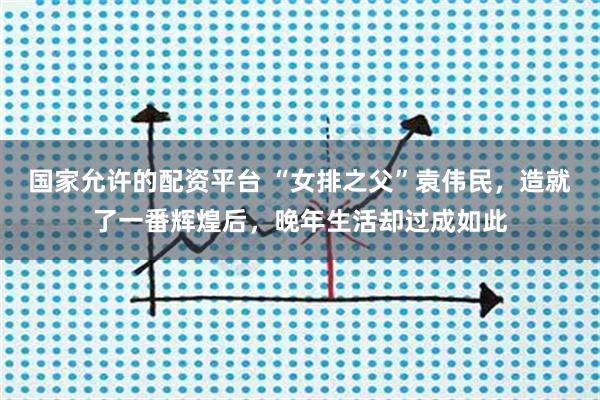 国家允许的配资平台 “女排之父”袁伟民，造就了一番辉煌后，晚年生活却过成如此