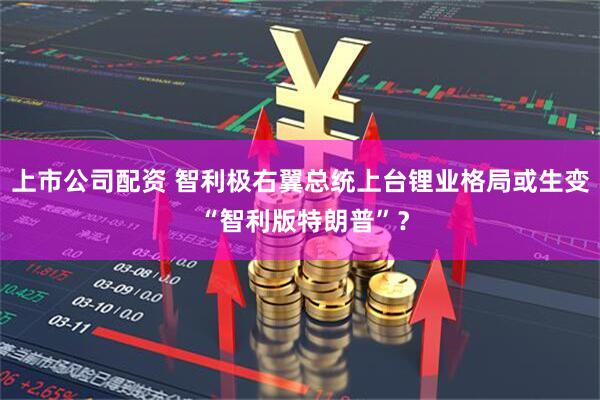 上市公司配资 智利极右翼总统上台锂业格局或生变 “智利版特朗普”？