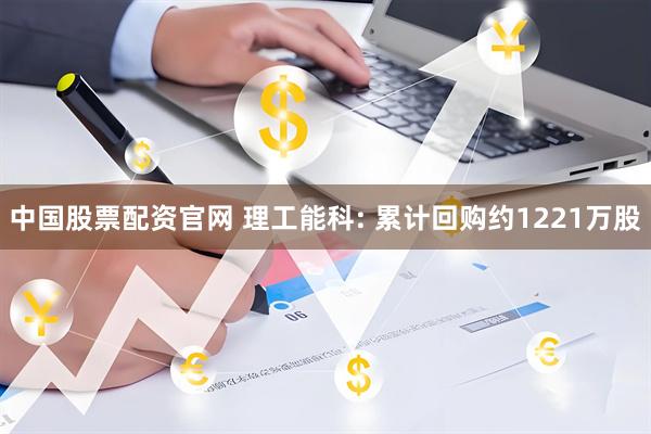 中国股票配资官网 理工能科: 累计回购约1221万股