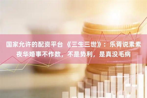 国家允许的配资平台 《三生三世》：乐胥说素素夜华婚事不作数，不是势利，是真没毛病