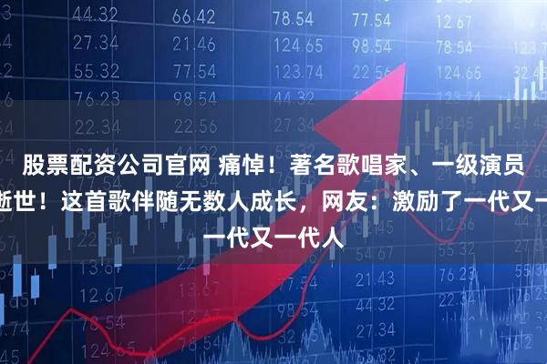 股票配资公司官网 痛悼！著名歌唱家、一级演员不幸逝世！这首歌伴随无数人成长，网友：激励了一代又一代人