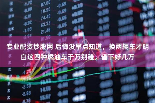 专业配资炒股网 后悔没早点知道，换两辆车才明白这四种燃油车千万别碰，省下好几万