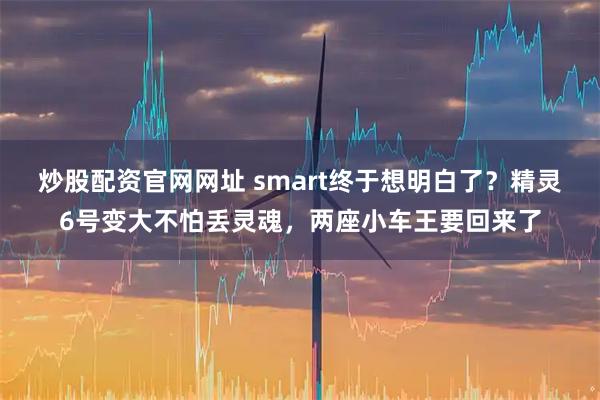 炒股配资官网网址 smart终于想明白了？精灵6号变大不怕丢灵魂，两座小车王要回来了